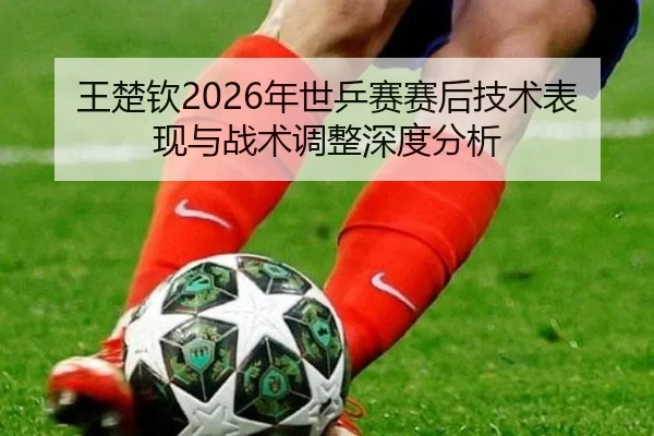 王楚钦2026年世乒赛赛后技术表现与战术调整深度分析