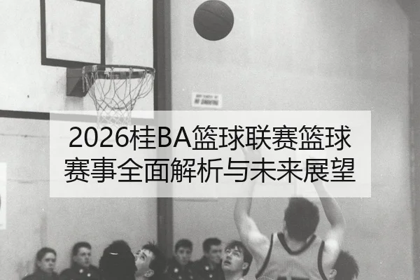 2026桂BA篮球联赛篮球赛事全面解析与未来展望